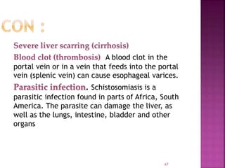 Severe liver scarring (cirrhosis)
Blood clot (thrombosis) A blood clot in the
portal vein or in a vein that feeds into the portal
vein (splenic vein) can cause esophageal varices.
Parasitic infection. Schistosomiasis is a
parasitic infection found in parts of Africa, South
America. The parasite can damage the liver, as
well as the lungs, intestine, bladder and other
organs
67
 