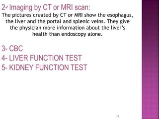 .
73
2- Imaging by CT or MRI scan:
The pictures created by CT or MRI show the esophagus,
the liver and the portal and splenic veins. They give
the physician more information about the liver’s
health than endoscopy alone.
3- CBC
4- LIVER FUNCTION TEST
5- KIDNEY FUNCTION TEST
 