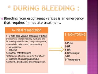  Bleeding from esophageal varices is an emergency
that requires immediate treatment.
75
A- initial resuscitation
a- 2 wide bore venous cannulas(IV LINE)
are inserted, one for installing fluids and one
for drawing blood for CBC, coagulation profile,
urea and electrolytes and cross-matching.
- VASOPRESSIN
- SEDATIVE
b- Bladder catheterization
For follow up of urine output for fear of ARF
C- Insertion of a nasogastric tube
monitor the bleeding and prevent aspiration.
B- MONITORING
:
1- Pulse
2- HR
3- RR
4- Urine output
5- BP
6- Temperature
 