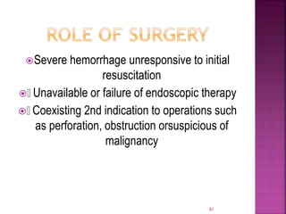 Severe hemorrhage unresponsive to initial
resuscitation
 Unavailable or failure of endoscopic therapy
 Coexisting 2nd indication to operations such
as perforation, obstruction orsuspicious of
malignancy
81
 