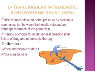 *TIPS reduces elevated portal pressure by creating a
communication between the hepatic vein and an
intrahepatic branch of the portal vein.
*Therapy of choice for acute variceal bleeding after
failure of drug and endoscopic therapy
-Indication :
-When endoscopic or drug treatments have failed
-Poor surgical risks
82
 
