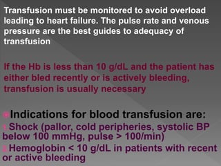 Transfusion must be monitored to avoid overload
leading to heart failure. The pulse rate and venous
pressure are the best guides to adequacy of
transfusion
If the Hb is less than 10 g/dL and the patient has
either bled recently or is actively bleeding,
transfusion is usually necessary
Indications for blood transfusion are:
1.Shock (pallor, cold peripheries, systolic BP
below 100 mmHg, pulse > 100/min)
2.Hemoglobin < 10 g/dL in patients with recent
or active bleeding
 