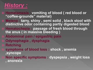  Hematamesis : vomiting of blood ( red blood or
“coffee-grounds” material)
 Melena : tarry, shiny , semi solid , black stool with
distinctive odor containing partly digested blood
 Hematochezia : passage of fresh blood through
the anus ( in massive bleeding )
 Abdominal pain / epigastric pain
 Odynophagia , dysphagia
 Retching
 symptoms of blood loss : shock , anemia
,syncope
 Non specific symptoms : dyspepsia , weight loss
, anorexia
 