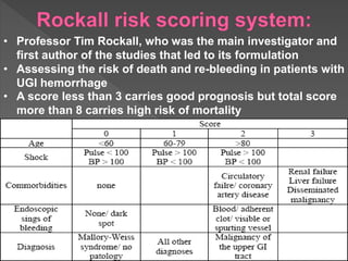 • Professor Tim Rockall, who was the main investigator and
first author of the studies that led to its formulation
• Assessing the risk of death and re-bleeding in patients with
UGI hemorrhage
• A score less than 3 carries good prognosis but total score
more than 8 carries high risk of mortality
 