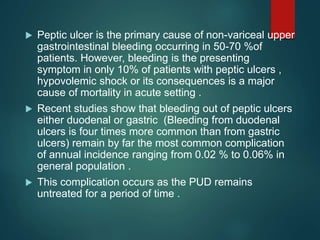  Peptic ulcer is the primary cause of non-variceal upper
gastrointestinal bleeding occurring in 50-70 %of
patients. However, bleeding is the presenting
symptom in only 10% of patients with peptic ulcers ,
hypovolemic shock or its consequences is a major
cause of mortality in acute setting .
 Recent studies show that bleeding out of peptic ulcers
either duodenal or gastric (Bleeding from duodenal
ulcers is four times more common than from gastric
ulcers) remain by far the most common complication
of annual incidence ranging from 0.02 % to 0.06% in
general population .
 This complication occurs as the PUD remains
untreated for a period of time .
 