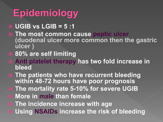  UGIB vs LGIB = 5 :1
 The most common cause peptic ulcer
(duodenal ulcer more common then the gastric
ulcer )
 80% are self limiting
 Anti platelet therapy has two fold increase in
bleed
 The patients who have recurrent bleeding
within 48-72 hours have poor prognosis
 The mortality rate 5-10% for severe UGIB
 More in male than female
 The incidence increase with age
 Using NSAIDs increase the risk of bleeding
 