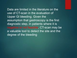 Data are limited in the literature on the
use of CT-scan in the evaluation of
Upper GI bleeding. Given the
assumption that gastroscopy is the first
diagnostic step, in patients where it is
negative or not feasible, CT-scan may be
a valuable tool to detect the site and the
degree of the bleeding
 
