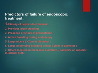 Predictors of failure of endoscopic
treatment:
1.History of peptic ulcer disease
2. Previous ulcer bleeding
3. Presence of shock at presentation
4. Active bleeding during endoscopy
5. Large ulcers ( >2cm in diameter )
6. Large underlying bleeding vessel ( 2mm in diameter )
7. Ulcers located on the lesser curvature , posterior or superior
duodenal bulb .
 