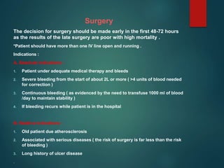 Surgery
The decision for surgery should be made early in the first 48-72 hours
as the results of the late surgery are poor with high mortality .
*Patient should have more than one IV line open and running .
Indications :
A. Absolute indications :
1. Patient under adequate medical therapy and bleeds
2. Severe bleeding from the start of about 2L or more ( >4 units of blood needed
for correction )
3. Continuous bleeding ( as evidenced by the need to transfuse 1000 ml of blood
/day to maintain stability )
4. If bleeding recurs while patient is in the hospital
B. Relative indications :
1. Old patient due atherosclerosis
2. Associated with serious diseases ( the risk of surgery is far less than the risk
of bleeding )
3. Long history of ulcer disease
.
 