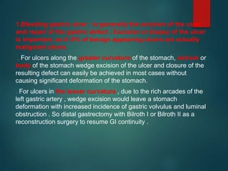 1.Bleeding gastric ulcer : is generally the excision of the ulcer
and repair of the gastric defect . Excision or biopsy of the ulcer
is important, as 4–5% of benign appearing ulcers are actually
malignant ulcers
. For ulcers along the greater curvature of the stomach, antrum or
body of the stomach wedge excision of the ulcer and closure of the
resulting defect can easily be achieved in most cases without
causing significant deformation of the stomach.
. For ulcers in the lesser curvature , due to the rich arcades of the
left gastric artery , wedge excision would leave a stomach
deformation with increased incidence of gastric volvulus and luminal
obstruction . So distal gastrectomy with Bilroth I or Bilroth II as a
reconstruction surgery to resume GI continuity .
 