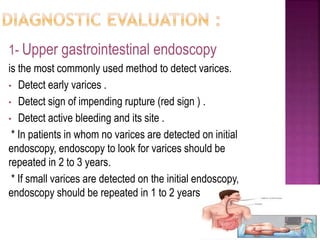 1- Upper gastrointestinal endoscopy
is the most commonly used method to detect varices.
• Detect early varices .
• Detect sign of impending rupture (red sign ) .
• Detect active bleeding and its site .
* In patients in whom no varices are detected on initial
endoscopy, endoscopy to look for varices should be
repeated in 2 to 3 years.
* If small varices are detected on the initial endoscopy,
endoscopy should be repeated in 1 to 2 years.
72
 