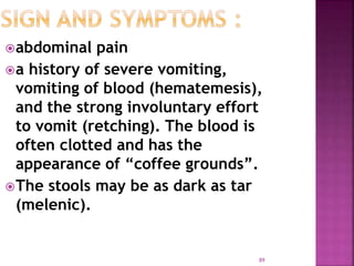 abdominal pain
a history of severe vomiting,
vomiting of blood (hematemesis),
and the strong involuntary effort
to vomit (retching). The blood is
often clotted and has the
appearance of “coffee grounds”.
The stools may be as dark as tar
(melenic).
89
 