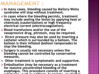  In many cases, bleeding caused by Mallory-Weiss
syndrome will stop without treatment.
 In cases where the bleeding persists, treatment
may include sealing the lesion by applying heat or
chemicals (cauterization) or high frequency
electrical current (electrocoagulation).
 Blood transfusions and/or the use of the
vasopressive drug, pitressin, may be required.
 Direct pressure may also be used by inserting a
catheter which is surrounded by a balloon. The
balloon is then inflated (balloon tamponade) to
stop the bleeding.
 Surgery is usually not necessary unless the
bleeding cannot be controlled by conservative
measures.
 Other treatment is symptomatic and supportive.
 Embolization (may be necessary as a treatment
for massive uncontrolled bleeding of the
esophagus. This procedure consists of inserting a
91
 