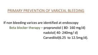 PRIMARY PREVENTION OF VARICEAL BLEEDING
If non bleeding varices are identified at endoscopy
Beta blocker therapy – propranolol ( 80- 160 mg/d)
nadolol( 40- 240mg/ d)
Carvedilol(6.25 to 12.5mg/d).
 
