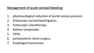 Management of acute variceal bleeding:
1. pharmacological reduction of portal venous pressure.
2. Endoscopic variceal band ligation.
3. Endoscopic sclerotherapy.
4. Balloon tamponade.
5. TIPSS.
6. portosystemic shunt surgery.
7. Esophageal transection.
 