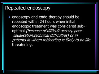 Repeated endoscopy
• endoscopy and endo-therapy should be
repeated within 24 hours when initial
endoscopic treatment was considered sub-
optimal (because of difficult access, poor
visualisation,technical difficulties) or in
patients in whom rebleeding is likely to be life
threatening.
 