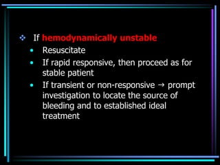  If hemodynamically unstable
• Resuscitate
• If rapid responsive, then proceed as for
stable patient
• If transient or non-responsive  prompt
investigation to locate the source of
bleeding and to established ideal
treatment
 
