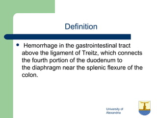 University of
Alexandria
Definition
  Hemorrhage in the gastrointestinal tract
above the ligament of Treitz, which connects
the fourth portion of the duodenum to
the diaphragm near the splenic flexure of the
colon.
 