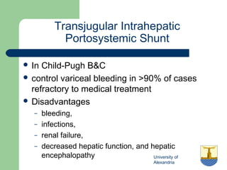 University of
Alexandria
Transjugular Intrahepatic
Portosystemic Shunt
 In Child-Pugh B&C
 control variceal bleeding in >90% of cases
refractory to medical treatment
 Disadvantages
– bleeding,
– infections,
– renal failure,
– decreased hepatic function, and hepatic
encephalopathy
 
