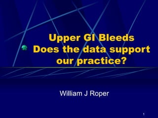 1
Upper GI Bleeds
Does the data support
our practice?
William J Roper
 