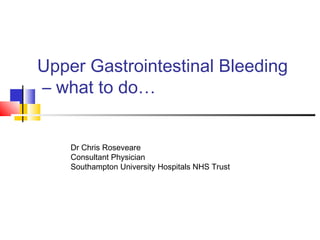 Upper Gastrointestinal Bleeding
– what to do…
Dr Chris Roseveare
Consultant Physician
Southampton University Hospitals NHS Trust
 