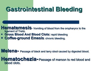 Gastrointestinal Bleeding Hematemesis - Vomiting of blood from the oropharynx to the ligament of Treitz.  Gross Blood And Blood Clots:  rapid bleeding Coffee-ground Emesis : chronic bleeding.  Melena-   Passage of black and tarry stool caused by digested blood. Hematochezia-   Passage of maroon to red blood and blood clots. 