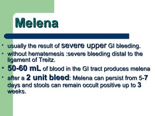 Melena usually the result of  severe upper  GI bleeding.  without hematemesis :severe bleeding distal to the ligament of Treitz. 50-60 mL  of blood in the GI tract produces melena after a  2 unit bleed : Melena can persist from 5- 7  days and stools can remain occult positive up to  3  weeks. 