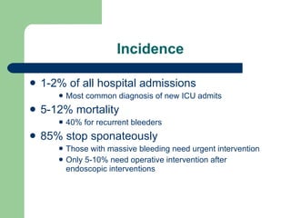 Incidence 1-2% of all hospital admissions Most common diagnosis of new ICU admits 5-12% mortality 40% for recurrent bleeders 85% stop sponateously Those with massive bleeding need urgent intervention Only 5-10% need operative intervention after endoscopic interventions 
