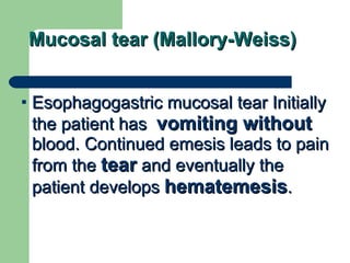 Mucosal tear (Mallory-Weiss) Esophagogastric mucosal tear Initially the patient has  vomiting without  blood. Continued emesis leads to pain from the  tear  and eventually the patient develops  hematemesis .  