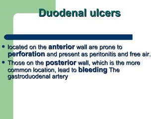 Duodenal ulcers located on the  anterior  wall are prone to  perforation  and present as peritonitis and free air.  Those on the  posterior  wall, which is the more common location, lead to  bleeding  The gastroduodenal artery 