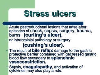Stress ulcers Acute gastroduodenal lesions that arise after episodes of  shock, sepsis, surgery, trauma, burns   (curling’s ulcer),   or intracrainial pathology or surgery  (cushing’s ulcer).  The result of  bile reflux  damage to the gastric protective barrier combined with decreased gastric blood flow secondary to  splanchnic vasoconstriction. Sepsis,  coagulopathy , and activation of cytokines may also play a role. 