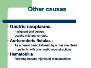Other causes Gastric neoplasms : malignant and benign  usually mild and chronic.  Aorto-enteric fistulas  : As a herald bleed followed by a massive bleed In patients with prior aortic reconstructions.  Hematobilia  : following hepatic injuries or manipulations. 