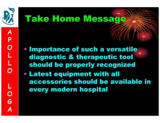 Take Home Message 
• Importance of such a versatile 
diagnostic & therapeutic tool 
should be properly recognized 
• Latest equipment with all 
accessories should be available in 
every modern hospital 
A 
P 
O 
L 
L 
O 
L 
O 
G 
A 
 