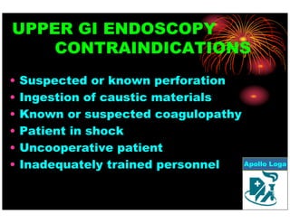UPPER GI ENDOSCOPY 
CONTRAINDICATIONS 
• Suspected or known perforation 
• Ingestion of caustic materials 
• Known or suspected coagulopathy 
• Patient in shock 
• Uncooperative patient 
• Inadequately trained personnel 
Apollo Loga 
 