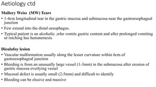 Aetiology ctd
Mallory Weiss (MW) Tears
• 1-4cm longitudinal tear in the gastric mucosa and submucosa near the gastroesophageal
junction
• Few extend into the distal oesophagus.
• Typical patient is an alcoholic ,who vomits gastric content and after prolonged vomiting
or retching has hematemesis
Dieulafoy lesion
• Vascular malformation usually along the lesser curvature within 6cm of
gastroesophageal junction
• Bleeding is from an unusually large vessel (1-3mm) in the submucosa after erosion of
gastric mucosa overlying vessel
• Mucosal defect is usually small (2-5mm) and difficult to identify
• Bleeding can be elusive and massive
 