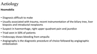 Aetiology
Heamobilia
• Diagnosis difficult to make
• Usually associated with trauma, recent instrumentation of the biliary tree, liver
biopsies and intraductal neoplasms
• Suspect in haemorrhage, right upper quadrant pain and jaundice
• Triad seen in 50% of patients
• Endoscopy shows bleeding from ampulla
• Angiography is the diagnostic procedure of choice followed by angiographic
embolization
 