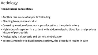 Aetiology
Heamosuccus pancreaticus
• Another rare cause of upper GIT bleeding
• Bleeding from pancreatic duct
• Caused by erosion of pancreatic pseudocyst into the splenic artery
• High index of suspicion in a patient with abdominal pain, blood loss and previous
history of pancreatitis
• Angiography is diagnostic and permits embolization
• In cases amenable to distal pancreatectomy, the procedure results in cure
 