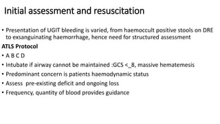 Initial assessment and resuscitation
• Presentation of UGIT bleeding is varied, from haemoccult positive stools on DRE
to exsanguinating haemorrhage, hence need for structured assessment
ATLS Protocol
• A B C D
• Intubate if airway cannot be maintained :GCS <_8, massive hematemesis
• Predominant concern is patients haemodynamic status
• Assess pre-existing deficit and ongoing loss
• Frequency, quantity of blood provides guidance
 