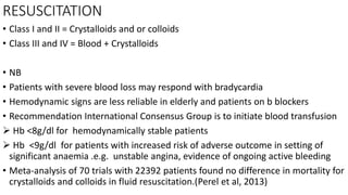 RESUSCITATION
• Class I and II = Crystalloids and or colloids
• Class III and IV = Blood + Crystalloids
• NB
• Patients with severe blood loss may respond with bradycardia
• Hemodynamic signs are less reliable in elderly and patients on b blockers
• Recommendation International Consensus Group is to initiate blood transfusion
 Hb <8g/dl for hemodynamically stable patients
 Hb <9g/dl for patients with increased risk of adverse outcome in setting of
significant anaemia .e.g. unstable angina, evidence of ongoing active bleeding
• Meta-analysis of 70 trials with 22392 patients found no difference in mortality for
crystalloids and colloids in fluid resuscitation.(Perel et al, 2013)
 