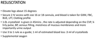 RESUSCITATION
• Elevate legs about 15 degrees
• Secure 2 IV access with size 16 or 18 cannula, and blood is taken for GXM, FBC,
BUE, LFT, Clotting profile
• 1.0L crystalloid is given in 45mins , the rate is adjusted depending on the CVP, ¼
hrly pulse, BP, venous filling, moistness of mucous membranes and more
importantly urine output
• Use 3 to 1 rule as a guide; 1 ml of estimated blood loss :3 ml of crystalloids
• Supplemental oxygen
 