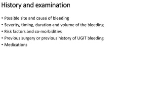 History and examination
• Possible site and cause of bleeding
• Severity, timing, duration and volume of the bleeding
• Risk factors and co-morbidities
• Previous surgery or previous history of UGIT bleeding
• Medications
 