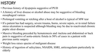 HISTORY
• Previous history of dyspepsia suggestive of PUD
• A history of liver disease or alcohol abuse may be suggestive of bleeding
oesophageal varices
• Prolonged vomiting or retching after a bout of alcohol is typical of MW tear
• If a patient has had surgery, severe trauma, burns, severe sepsis, or in renal failure
stress ulceration is suspected although bleeding may be due to reactivated chronic
peptic ulcer disease
• Massive bleeding preceded by hematemesis and /melena and abdominal or back
pain is suggestive of aorta-enteric fistula in 50% of cases in a patient with
previous aortic surgery
• Weight loss raises spectre of malignant disease
• History of ingestion of salicylates, NSAIDS, SSRI, anticoagulants particularly in
elderly
 