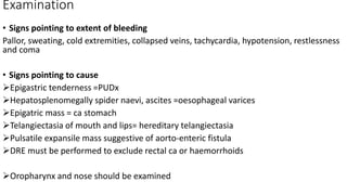 Examination
• Signs pointing to extent of bleeding
Pallor, sweating, cold extremities, collapsed veins, tachycardia, hypotension, restlessness
and coma
• Signs pointing to cause
Epigastric tenderness =PUDx
Hepatosplenomegally spider naevi, ascites =oesophageal varices
Epigatric mass = ca stomach
Telangiectasia of mouth and lips= hereditary telangiectasia
Pulsatile expansile mass suggestive of aorto-enteric fistula
DRE must be performed to exclude rectal ca or haemorrhoids
Oropharynx and nose should be examined
 