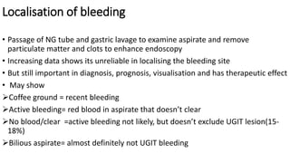 Localisation of bleeding
• Passage of NG tube and gastric lavage to examine aspirate and remove
particulate matter and clots to enhance endoscopy
• Increasing data shows its unreliable in localising the bleeding site
• But still important in diagnosis, prognosis, visualisation and has therapeutic effect
• May show
Coffee ground = recent bleeding
Active bleeding= red blood in aspirate that doesn’t clear
No blood/clear =active bleeding not likely, but doesn’t exclude UGIT lesion(15-
18%)
Bilious aspirate= almost definitely not UGIT bleeding
 