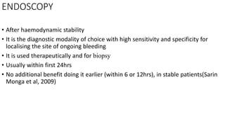 ENDOSCOPY
• After haemodynamic stability
• It is the diagnostic modality of choice with high sensitivity and specificity for
localising the site of ongoing bleeding
• It is used therapeutically and for biopsy
• Usually within first 24hrs
• No additional benefit doing it earlier (within 6 or 12hrs), in stable patients(Sarin
Monga et al, 2009)
 