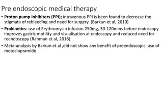 Pre endoscopic medical therapy
• Proton pump inhibitors (PPI); intravenous PPI is been found to decrease the
stigmata of rebleeding and need for surgery. (Barkun et al, 2010)
• Prokinetics: use of Erythromycin infusion 250mg, 30-120mins before endoscopy
improves gastric motility and visualisation at endoscopy and reduced need for
reendoscopy (Rahman et al, 2016)
• Meta-analysis by Barkun et al ,did not show any benefit of preendoscopic use of
metoclopramide
 