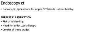Endoscopy ct
• Endoscopic appearance for upper GIT bleeds is described by
FORREST CLASSIFICATION
• Risk of rebleeding
• Need for endoscopic therapy
• Consist of three grades
 