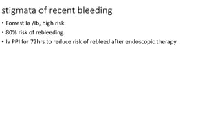 stigmata of recent bleeding
• Forrest Ia /Ib, high risk
• 80% risk of rebleeding
• Iv PPI for 72hrs to reduce risk of rebleed after endoscopic therapy
 