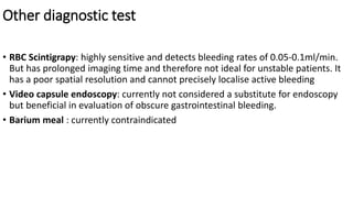 Other diagnostic test
• RBC Scintigrapy: highly sensitive and detects bleeding rates of 0.05-0.1ml/min.
But has prolonged imaging time and therefore not ideal for unstable patients. It
has a poor spatial resolution and cannot precisely localise active bleeding
• Video capsule endoscopy: currently not considered a substitute for endoscopy
but beneficial in evaluation of obscure gastrointestinal bleeding.
• Barium meal : currently contraindicated
 