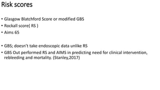 Risk scores
• Glasgow Blatchford Score or modified GBS
• Rockall score( RS )
• Aims 65
• GBS; doesn’t take endoscopic data unlike RS
• GBS Out performed RS and AIMS in predicting need for clinical intervention,
rebleeding and mortality. (Stanley,2017)
 